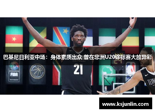 巴基尼日利亚中场：身体素质出众 曾在非洲U20锦标赛大放异彩